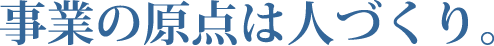 事業の原点は人づくり